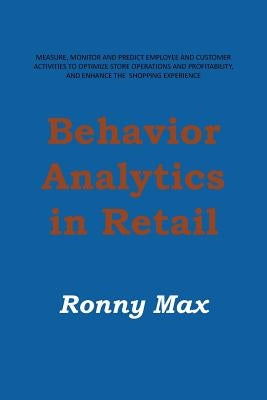 Behavior Analytics in Retail: Measure, Monitor and Predict Employee and Customer Activities to Optimize Store Operations and Profitably, and Enhance by Max, Ronny