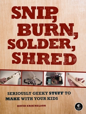 Snip, Burn, Solder, Shred: Seriously Geeky Stuff to Make with Your Kids by Nelson, David Erik