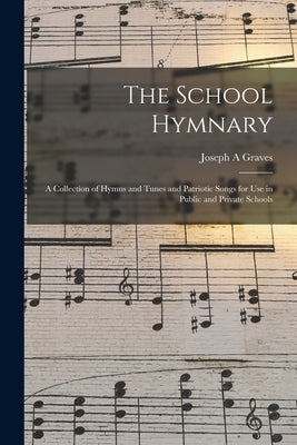 The School Hymnary: a Collection of Hymns and Tunes and Patriotic Songs for Use in Public and Private Schools by Graves, Joseph A.