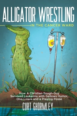 Alligator Wrestling in the Cancer Ward: How a Christian Tough-Guy Survived Leukemia with Gallows Humor, One-Liners and a Praying Posse by Ghormley, Curt