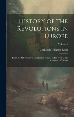 History of the Revolutions in Europe; From the Subversion of the Roman Empire in the West to the Congress of Vienna; Volume 1 by Koch, Christoph Wilhelm