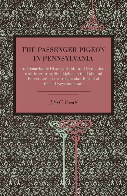 The Passenger Pigeon in Pennsylvania: Its Remarkable History, Habits and Extinction, with Interesting Side Lights on the Folk and Forest Lore of the A by French, John C.