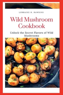 Wild Mushroom Cookbook: Unlock the Secret Flavors of Wild Mushrooms by Hawkins, Lorraine H.