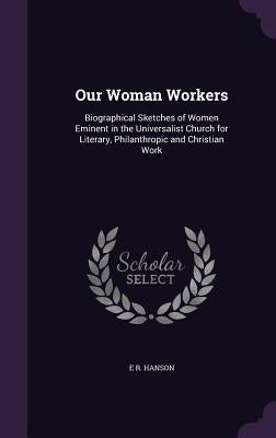 Our Woman Workers: Biographical Sketches of Women Eminent in the Universalist Church for Literary, Philanthropic and Christian Work by Hanson, E. R.