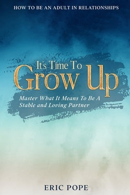 How To Be An Adult In Relationships: It's Time To Grow Up - Master What It Means To Be A Stable and Loving Partner by Pope, Eric