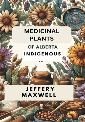 Medicinal Plants of Alberta Indigenous: Exploring the Medicinal Plants of Alberta Indigenous Heritage by Maxwell, Jeffery