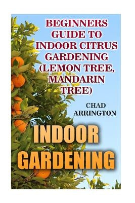 Indoor Gardening: Beginners Guide to Indoor Citrus Gardening: (Lemon Tree, Mandarin Tree) by Arrington, Chad