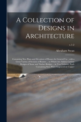 A Collection of Designs in Architecture: Containing New Plans and Elevations of Houses for General Use: With a Great Variety of Sections of Rooms ... by Swan, Abraham