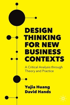 Design Thinking for New Business Contexts: A Critical Analysis Through Theory and Practice by Huang, Yujia