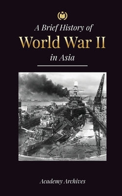 The Brief History of World War 2 in Asia: The Asia-Pacific War, the Eastern Fleet, Pearl Harbor and the Atom Bomb that Shocked Japan (1941-1945) by Academy Archives