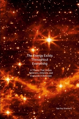 The Energy Exists Throughout Everything: A Theory That Unites Believers, Atheists, and Everyone in Between by Shankara, Teja Ray