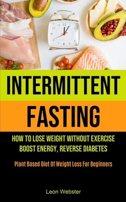 Intermittent Fasting: How To Lose Weight Without Exercise, Boost Energy, Reverse Diabetes (Plant Based Diet Of Weight Loss For Beginners) by Webster, Leon