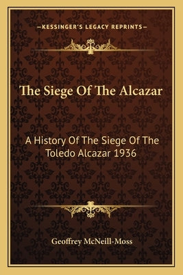 The Siege Of The Alcazar: A History Of The Siege Of The Toledo Alcazar 1936 by McNeill-Moss, Geoffrey