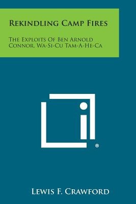 Rekindling Camp Fires: The Exploits of Ben Arnold Connor, Wa-Si-Cu Tam-A-He-CA by Crawford, Lewis F.