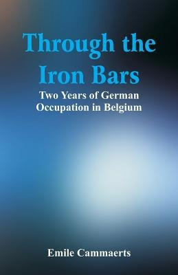 Through the Iron Bars: Two Years of German Occupation in Belgium by Cammaerts, Emile