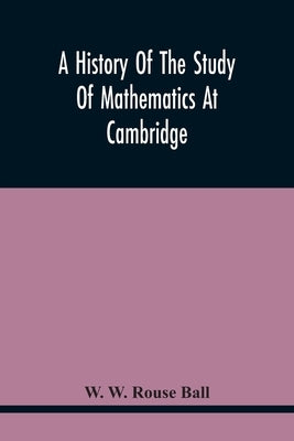 A History Of The Study Of Mathematics At Cambridge by W. Rouse Ball, W.