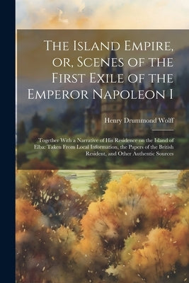 The Island Empire, or, Scenes of the First Exile of the Emperor Napoleon I: Together With a Narrative of his Residence on the Island of Elba: Taken Fr by Wolff, Henry Drummond