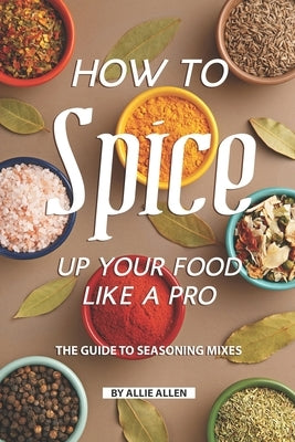 How to Spice Up Your Food Like A Pro: The Guide to Seasoning Mixes by Allen, Allie