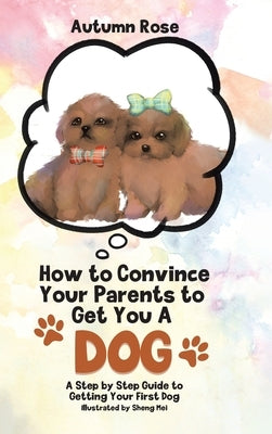 How to Convince Your Parents to Get You A Dog: A Step by Step Guide to Getting Your First Dog by Rose, Autumn