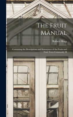 The Fruit Manual: Containing the Descriptions and Synonymes of the Fruits and Fruit Trees Commonly M by Hogg, Robert