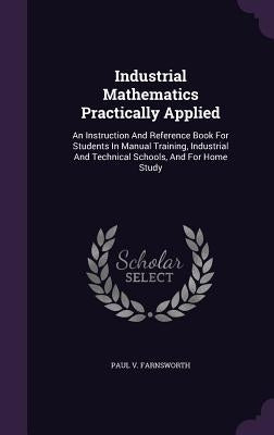 Industrial Mathematics Practically Applied: An Instruction And Reference Book For Students In Manual Training, Industrial And Technical Schools, And F by Farnsworth, Paul V.