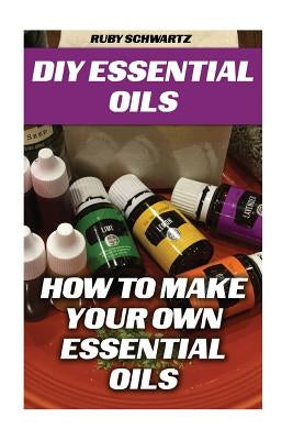 DIY Essential Oils: How To Make Your Own Essential Oils by Schwartz, Ruby