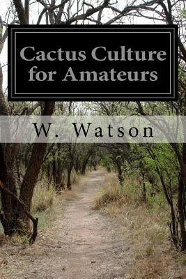 Cactus Culture for Amateurs: Being Descriptions of the Various Cactuses Grown in the Country with Full and Practical Instructions for Their Success by Watson, W.