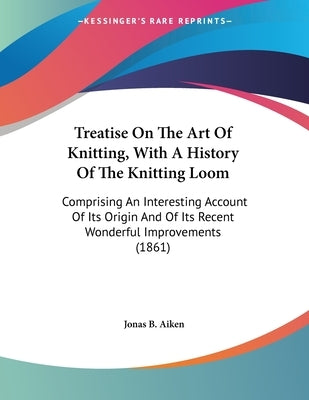 Treatise On The Art Of Knitting, With A History Of The Knitting Loom: Comprising An Interesting Account Of Its Origin And Of Its Recent Wonderful Impr by Aiken, Jonas B.