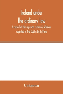 Ireland under the ordinary law: a record of the agrarian crimes & offences reported in the Dublin Daily Press: for the six months running from 1st Oct by Unknown