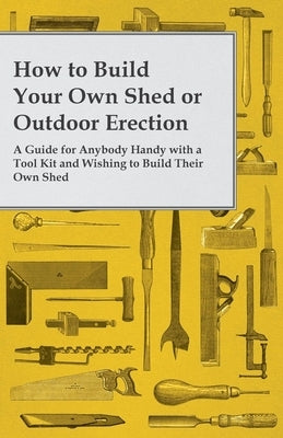 How to Build Your Own Shed or Outdoor Erection - A Guide for Anybody Handy with a Tool Kit and Wishing to Build Their Own Shed by Anon