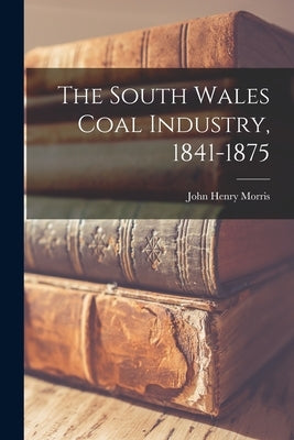 The South Wales Coal Industry, 1841-1875 by Morris, John Henry 1904-