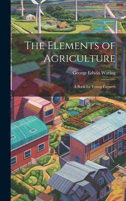 The Elements of Agriculture: A Book for Young Farmers by Waring, George Edwin