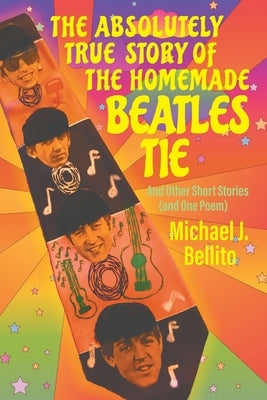 The Absolutely True Story of the Homemade Beatles Tie: and other short stories (and one poem) by Bellito, Michael J.