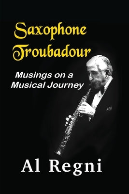 Saxophone Troubadour: Musings on a Musical Journey by Regni, Al