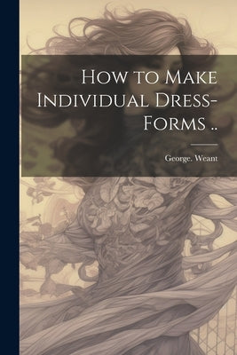 How to Make Individual Dress-forms .. by Weant, George