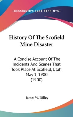 History Of The Scofield Mine Disaster: A Concise Account Of The Incidents And Scenes That Took Place At Scofield, Utah, May 1, 1900 (1900) by Dilley, James W.