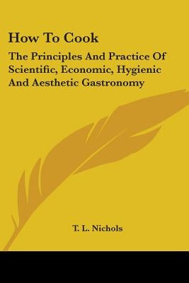 How To Cook: The Principles And Practice Of Scientific, Economic, Hygienic And Aesthetic Gastronomy by Nichols, T. L.