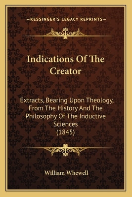 Indications Of The Creator: Extracts, Bearing Upon Theology, From The History And The Philosophy Of The Inductive Sciences (1845) by Whewell, William