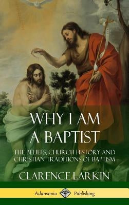 Why I am a Baptist: The Beliefs, Church History and Christian Traditions of Baptism (Hardcover) by Larkin, Clarence