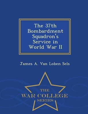 The 37th Bombardment Squadron's Service in World War II - War College Series by Van Loben Sels, James A.