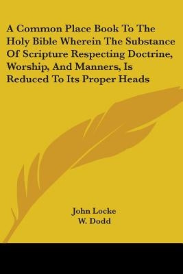 A Common Place Book To The Holy Bible Wherein The Substance Of Scripture Respecting Doctrine, Worship, And Manners, Is Reduced To Its Proper Heads by Locke, John