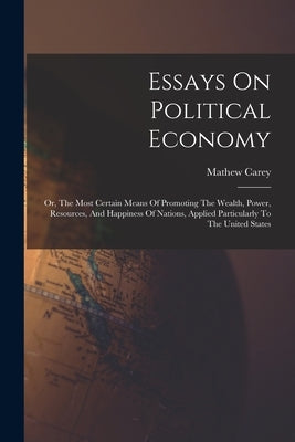 Essays On Political Economy: Or, The Most Certain Means Of Promoting The Wealth, Power, Resources, And Happiness Of Nations, Applied Particularly T by Carey, Mathew