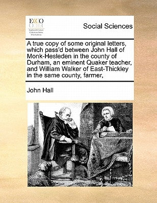 A True Copy of Some Original Letters, Which Pass'd Between John Hall of Monk-Hesleden in the County of Durham, an Eminent Quaker Teacher, and William by Hall, John