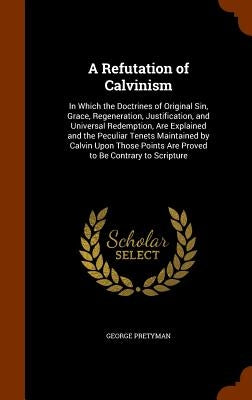 A Refutation of Calvinism: In Which the Doctrines of Original Sin, Grace, Regeneration, Justification, and Universal Redemption, Are Explained an by Pretyman, George