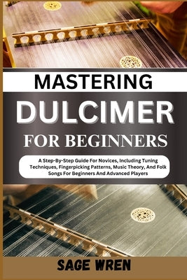 Mastering Dulcimer for Beginners: A Step-By-Step Guide For Novices, Including Tuning Techniques, Fingerpicking Patterns, Music Theory, And Folk Songs by Wren, Sage