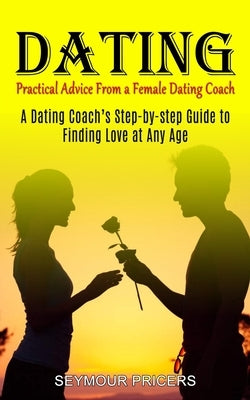 Dating: Practical Advice From a Female Dating Coach (A Dating Coach's Step-by-step Guide to Finding Love at Any Age) by Pricers, Seymour