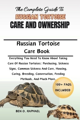 The Complete Guide to Russian Tortoise Care and Ownership: Everything You Need To Know About Taking Care Of Russian Tortoises: Purchasing, Sickness Si by O. Raphael, Ben