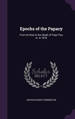 Epochs of the Papacy: From Its Rise to the Death of Pope Pius Ix. in 1878 by Pennington, Arthur Robert