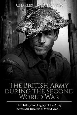 The British Army during the Second World War: The History and Legacy of the Army across All Theaters of World War II by Charles River