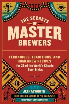 The Secrets of Master Brewers: Techniques, Traditions, and Homebrew Recipes for 26 of the World's Classic Beer Styles, from Czech Pilsner to English by Alworth, Jeff